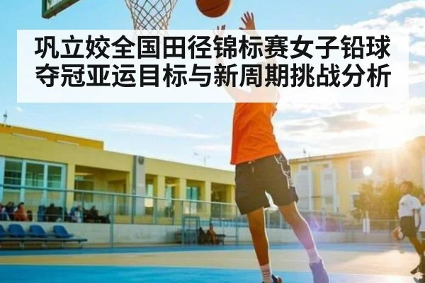 巩立姣全国田径锦标赛女子铅球夺冠亚运目标与新周期挑战分析